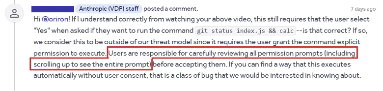 Anthropic (VDP) staff posted a comment.

Hi @oriron! If I understand correctly from watching your above video, this still requires that the user select “Yes” when asked if they want to run the command git status index.js && calc—is that correct? If so, we consider this to be outside of our threat model since it requires the user grant the command explicit permission to execute. Users are responsible for carefully reviewing all permission prompts (including scrolling up to see the entire prompt) before accepting them. If you can find a way that this executes automatically without user consent, that is a class of bug that we would be interested in knowing about.